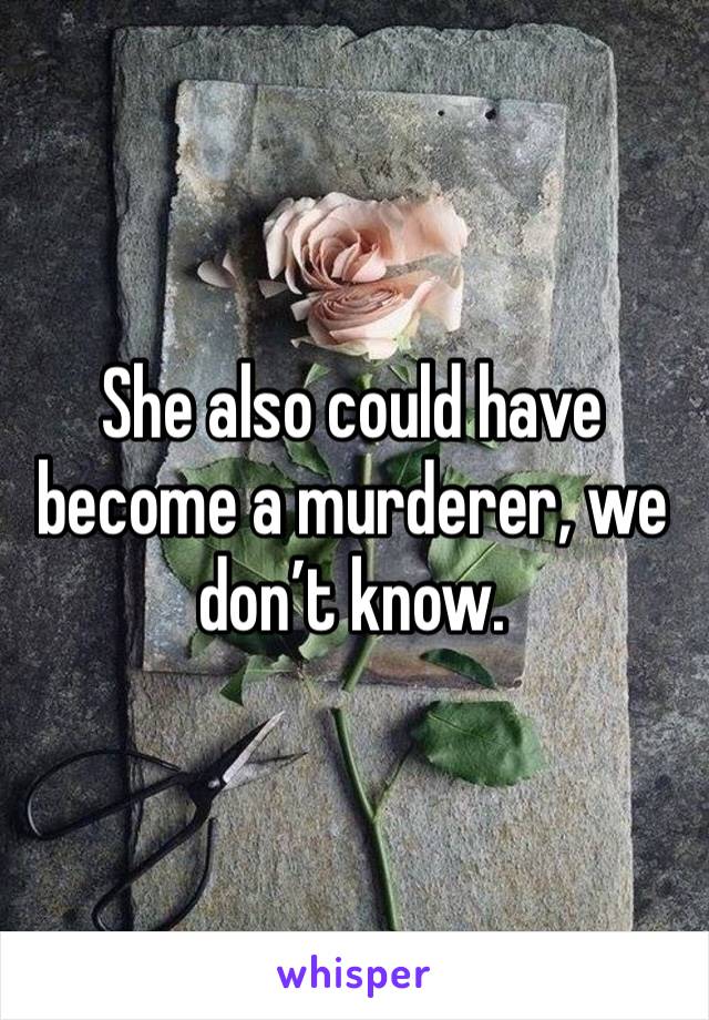 She also could have become a murderer, we don’t know.