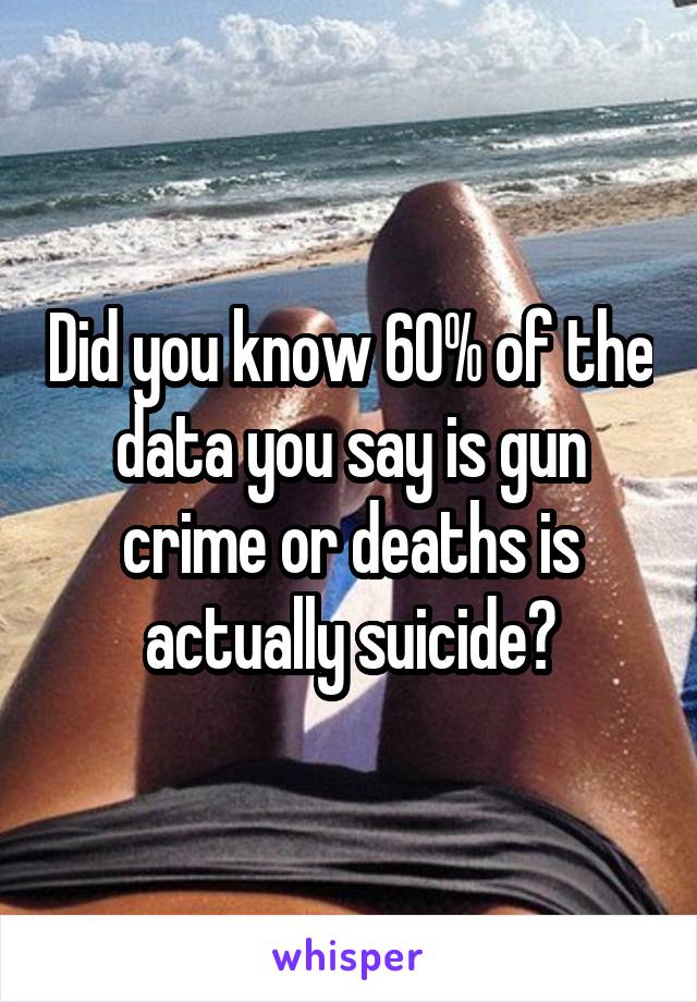 Did you know 60% of the data you say is gun crime or deaths is actually suicide?