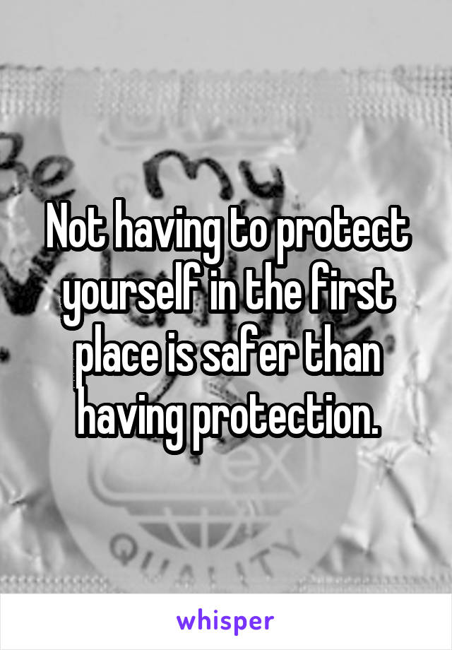 Not having to protect yourself in the first place is safer than having protection.