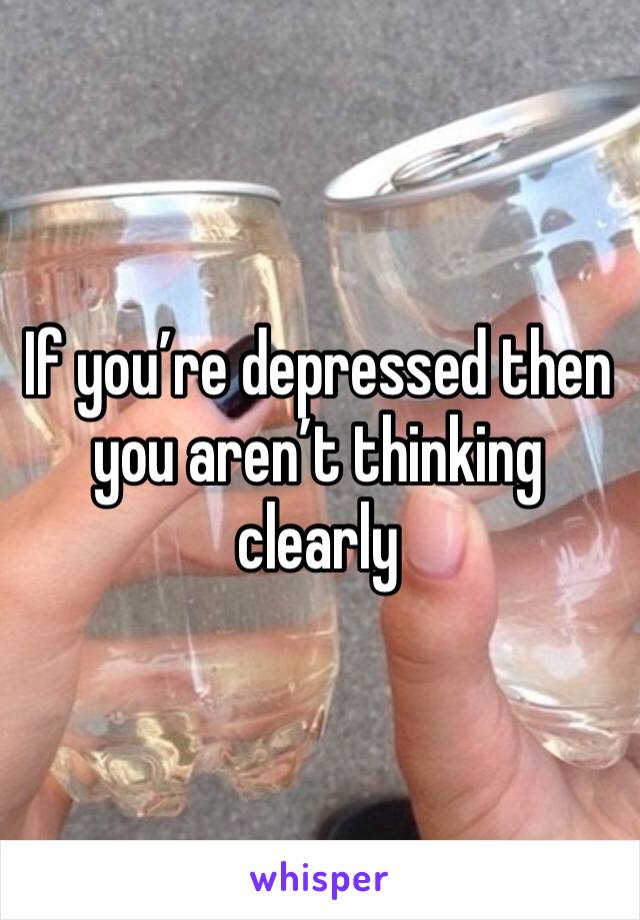 If you’re depressed then you aren’t thinking clearly