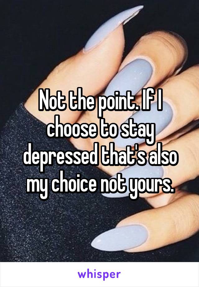 Not the point. If I choose to stay depressed that's also my choice not yours.