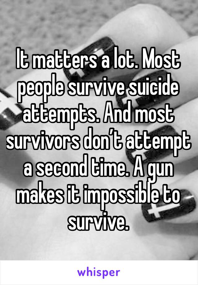 It matters a lot. Most people survive suicide attempts. And most survivors don’t attempt a second time. A gun makes it impossible to survive.