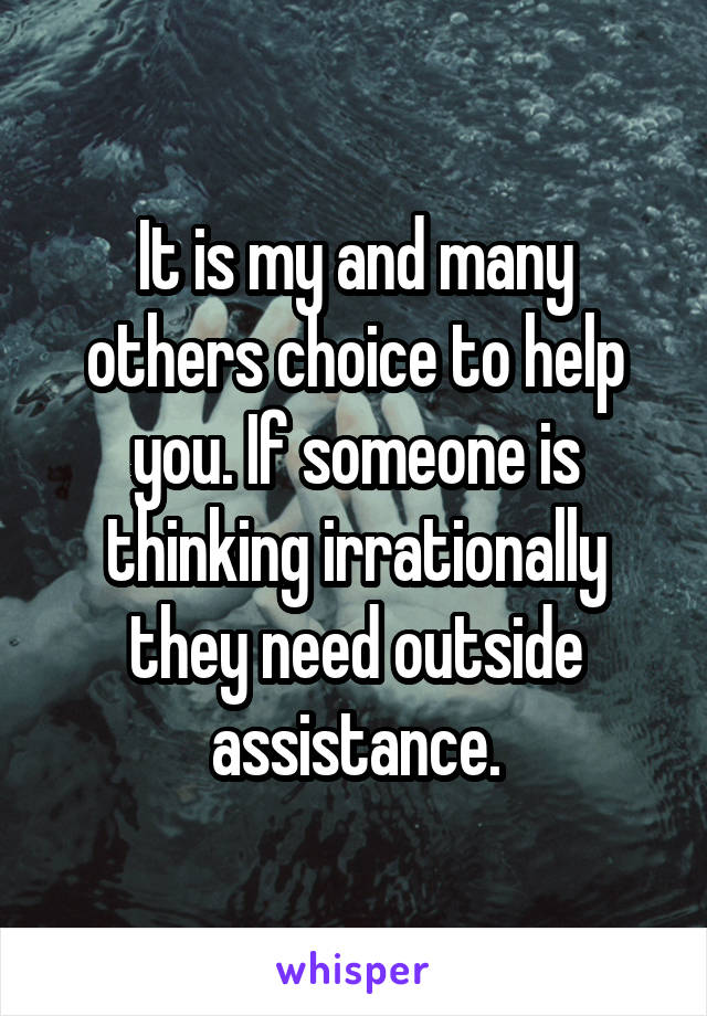 It is my and many others choice to help you. If someone is thinking irrationally they need outside assistance.