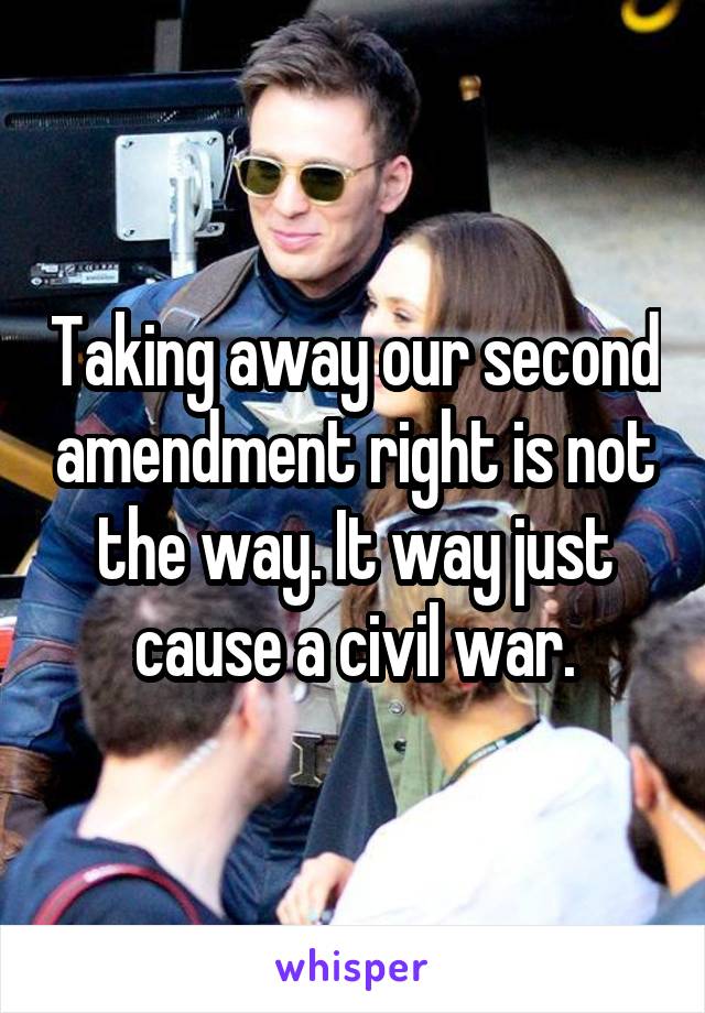 Taking away our second amendment right is not the way. It way just cause a civil war.