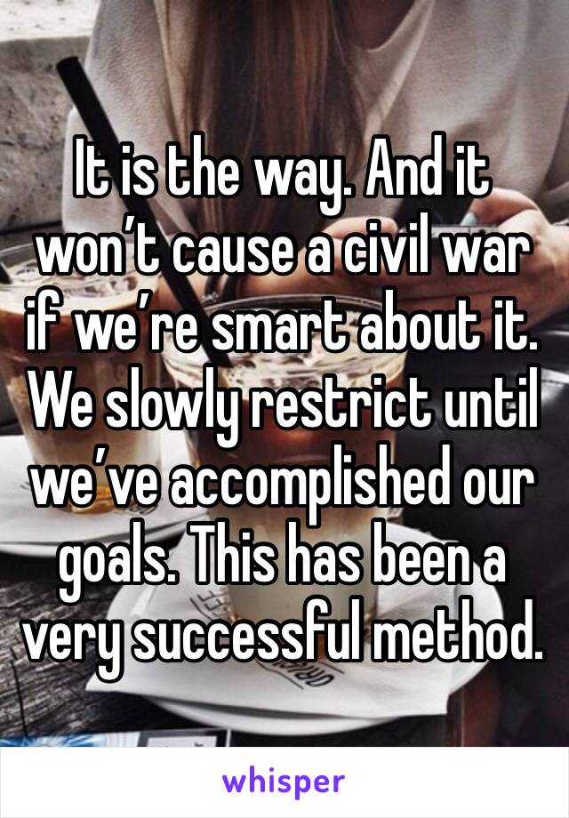 It is the way. And it won’t cause a civil war if we’re smart about it. We slowly restrict until we’ve accomplished our goals. This has been a very successful method.