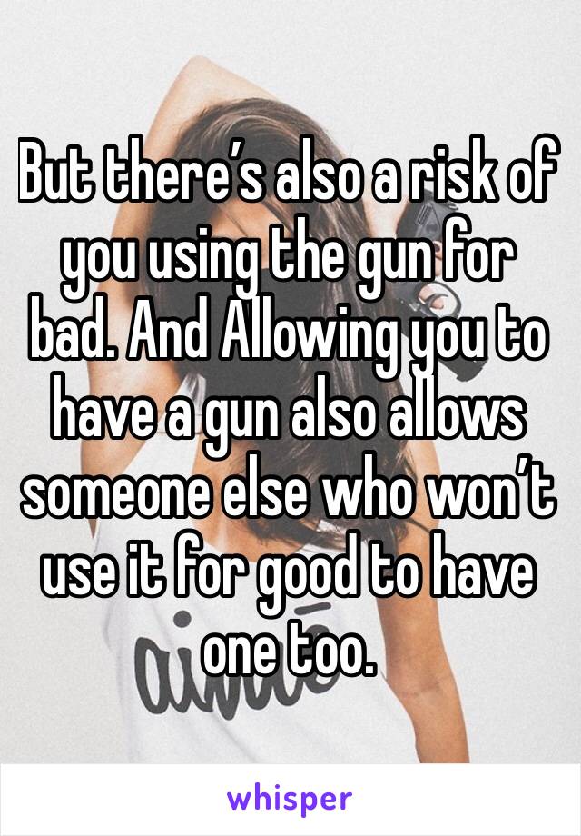 But there’s also a risk of you using the gun for bad. And Allowing you to have a gun also allows someone else who won’t use it for good to have one too.