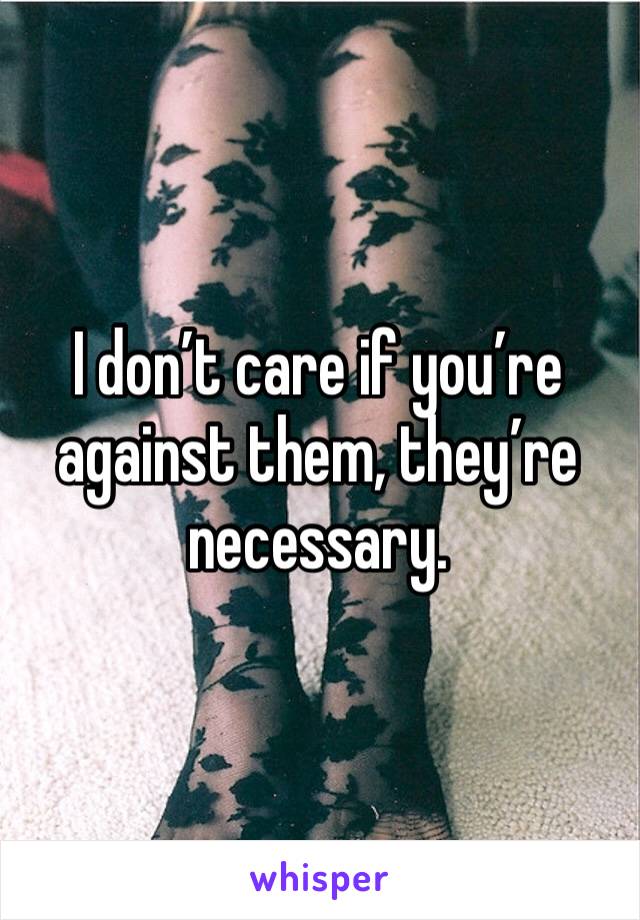 I don’t care if you’re against them, they’re necessary.