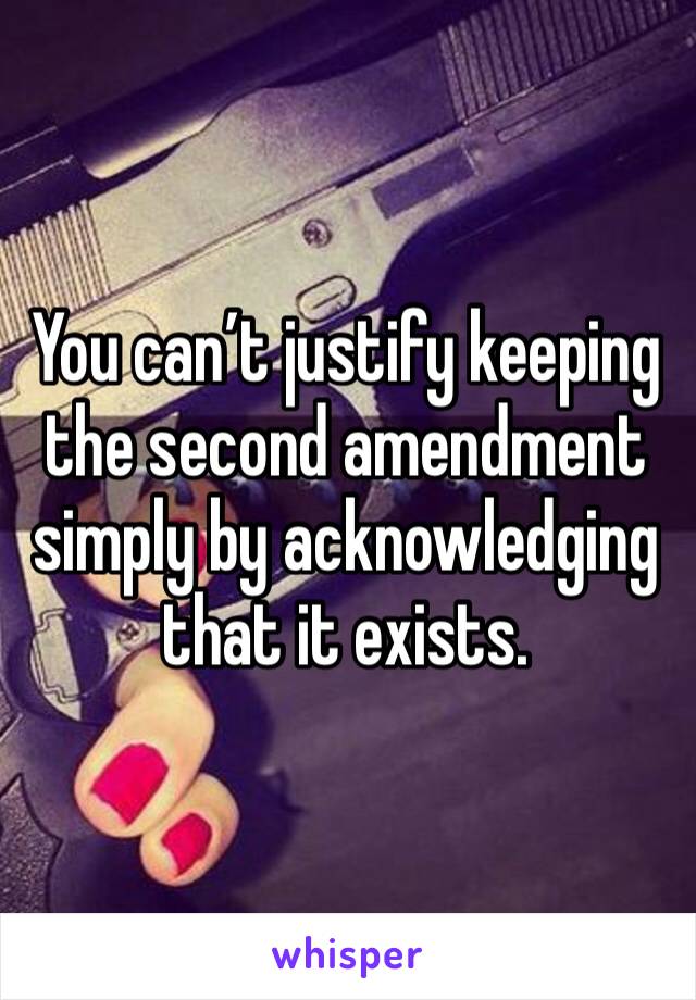 You can’t justify keeping the second amendment simply by acknowledging that it exists.