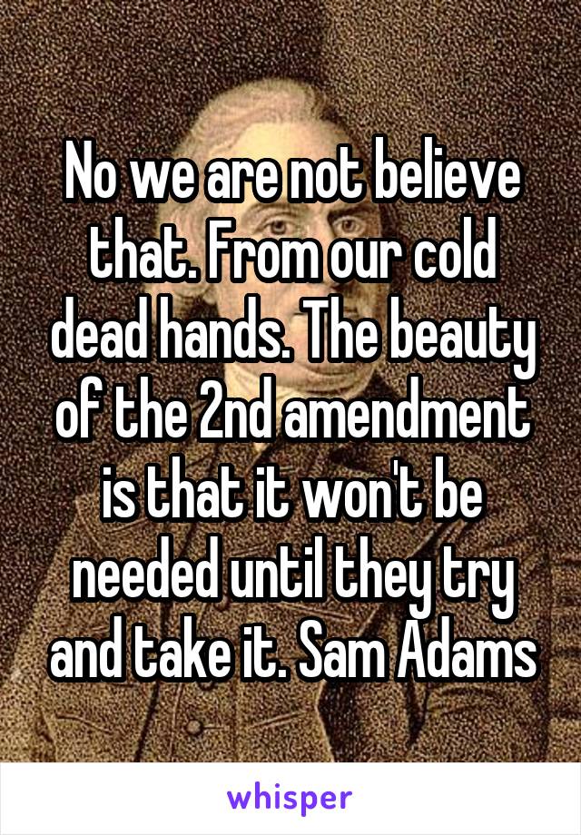 No we are not believe that. From our cold dead hands. The beauty of the 2nd amendment is that it won't be needed until they try and take it. Sam Adams