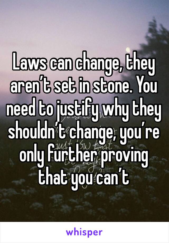 Laws can change, they aren’t set in stone. You need to justify why they shouldn’t change, you’re only further proving that you can’t