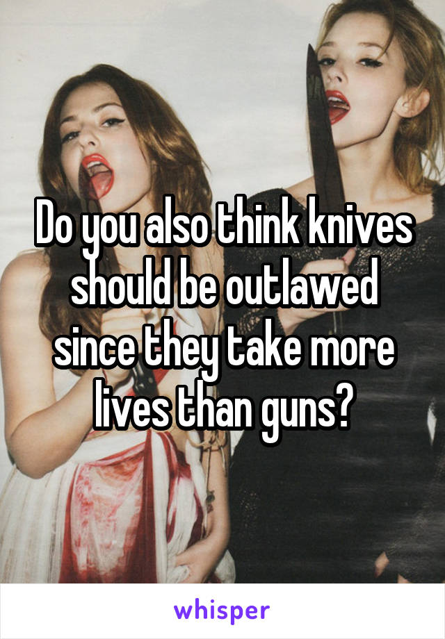 Do you also think knives should be outlawed since they take more lives than guns?