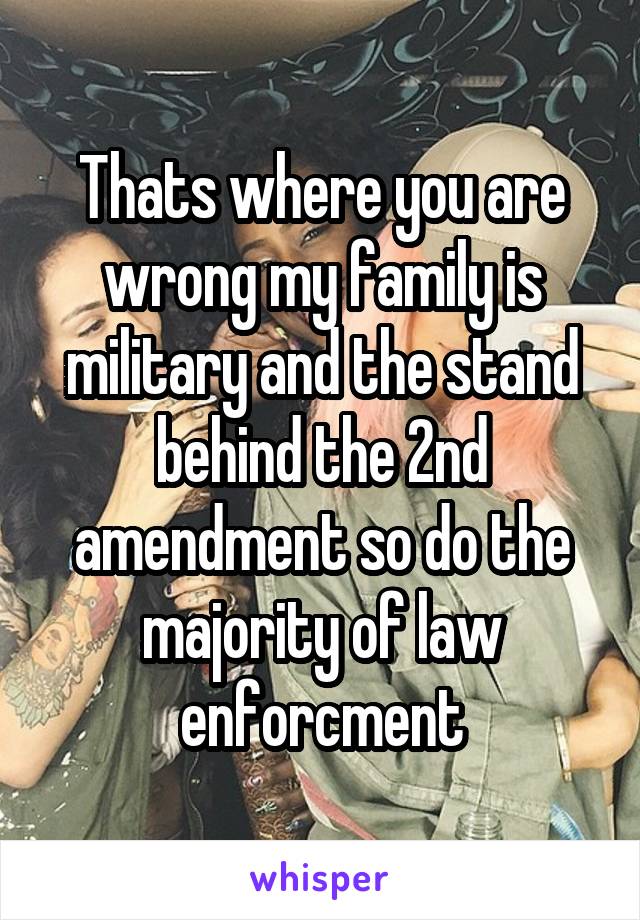 Thats where you are wrong my family is military and the stand behind the 2nd amendment so do the majority of law enforcment