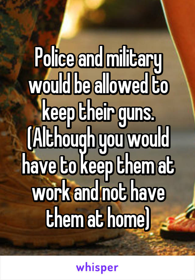 Police and military would be allowed to keep their guns. (Although you would have to keep them at work and not have them at home)