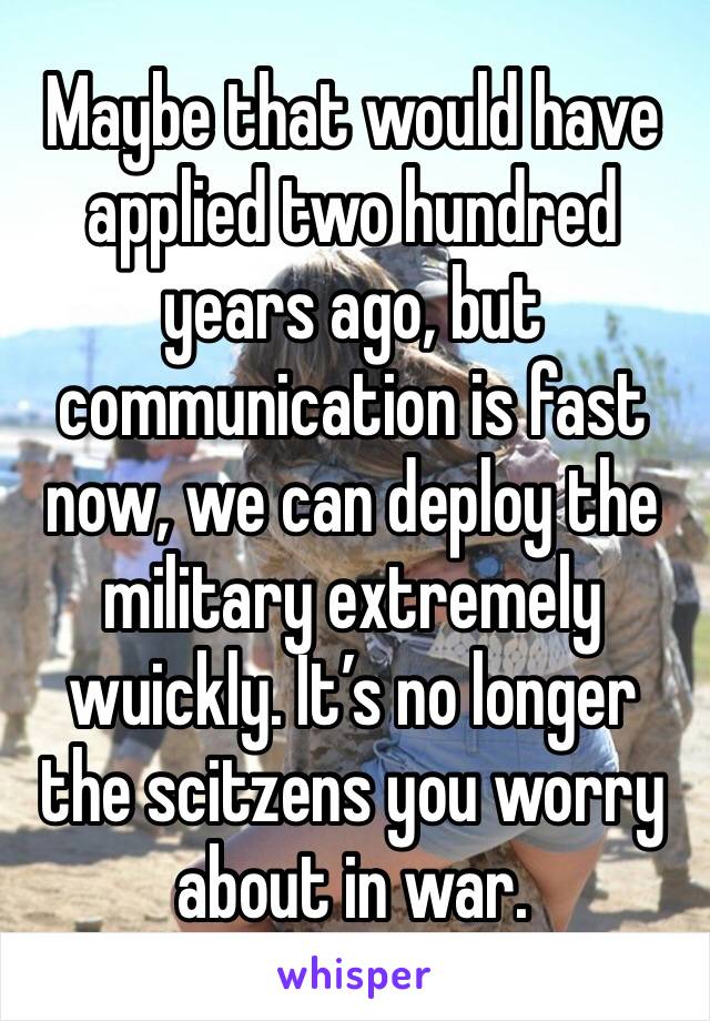 Maybe that would have applied two hundred years ago, but communication is fast now, we can deploy the military extremely wuickly. It’s no longer the scitzens you worry about in war.