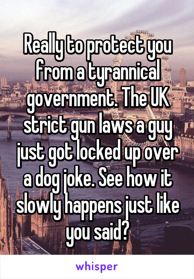 Really to protect you from a tyrannical government. The UK strict gun laws a guy just got locked up over a dog joke. See how it slowly happens just like you said?