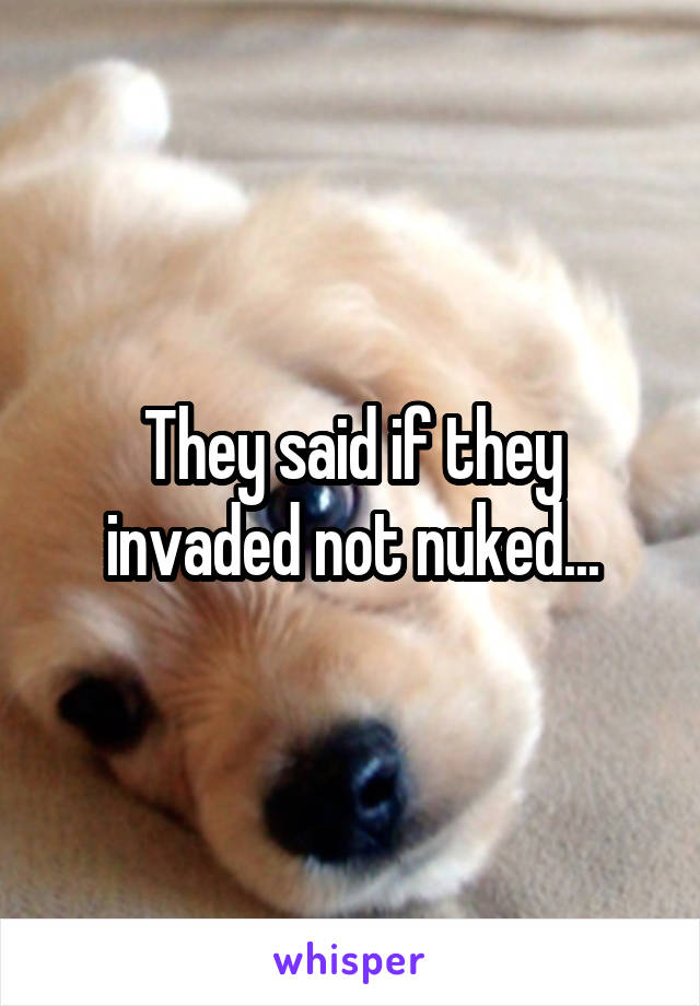 They said if they invaded not nuked...