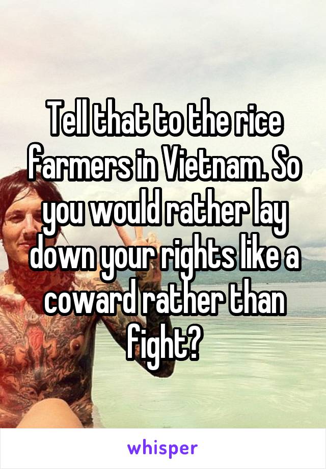 Tell that to the rice farmers in Vietnam. So you would rather lay down your rights like a coward rather than fight?