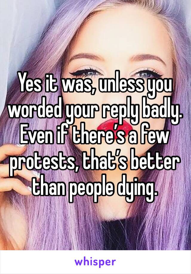 Yes it was, unless you worded your reply badly. Even if there’s a few protests, that’s better than people dying.