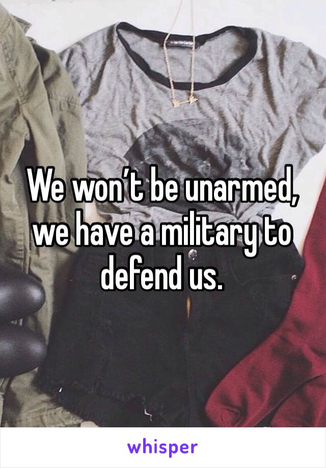 We won’t be unarmed, we have a military to defend us.