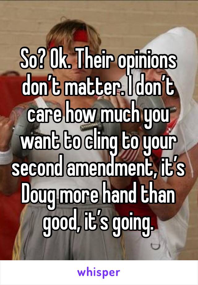 So? Ok. Their opinions don’t matter. I don’t care how much you want to cling to your second amendment, it’s Doug more hand than good, it’s going.