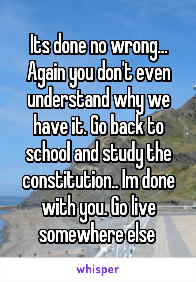 Its done no wrong... Again you don't even understand why we have it. Go back to school and study the constitution.. Im done with you. Go live somewhere else 