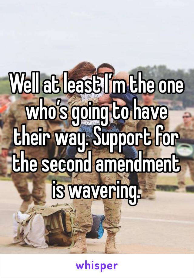 Well at least I’m the one who’s going to have their way. Support for the second amendment is wavering.