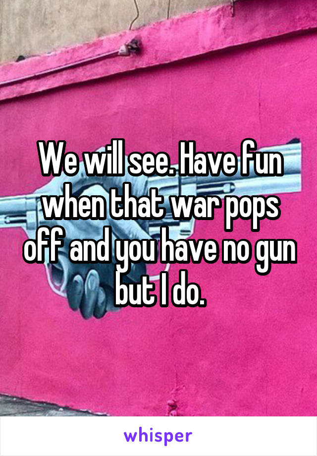 We will see. Have fun when that war pops off and you have no gun but I do.