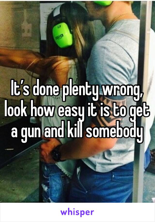 It’s done plenty wrong, look how easy it is to get a gun and kill somebody