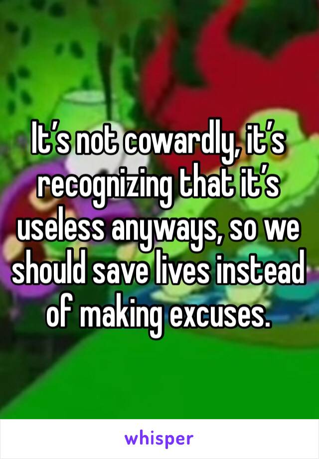 It’s not cowardly, it’s recognizing that it’s useless anyways, so we should save lives instead of making excuses.