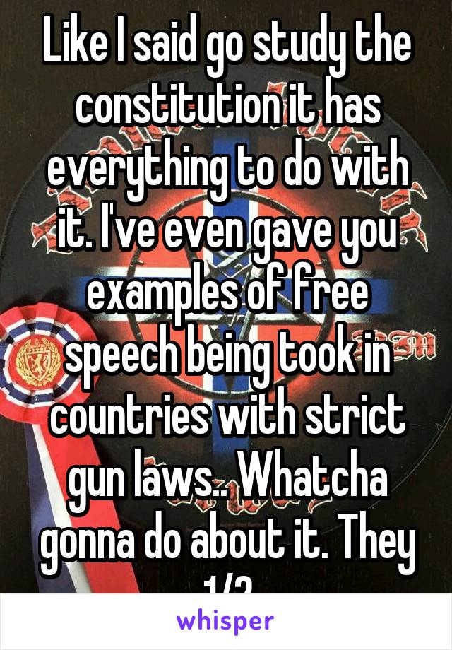 Like I said go study the constitution it has everything to do with it. I've even gave you examples of free speech being took in countries with strict gun laws.. Whatcha gonna do about it. They 1/2