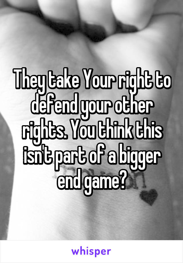 They take Your right to defend your other rights. You think this isn't part of a bigger end game?