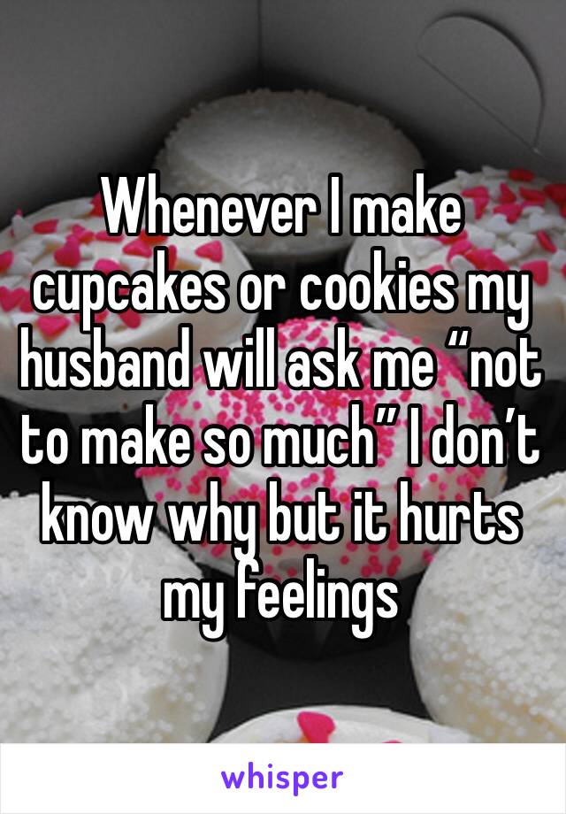 Whenever I make cupcakes or cookies my husband will ask me “not to make so much” I don’t know why but it hurts my feelings