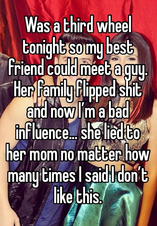 Was a third wheel tonight so my best friend could meet a guy. Her family flipped shit and now I’m a bad influence... she lied to her mom no matter how many times I said I don’t like this.