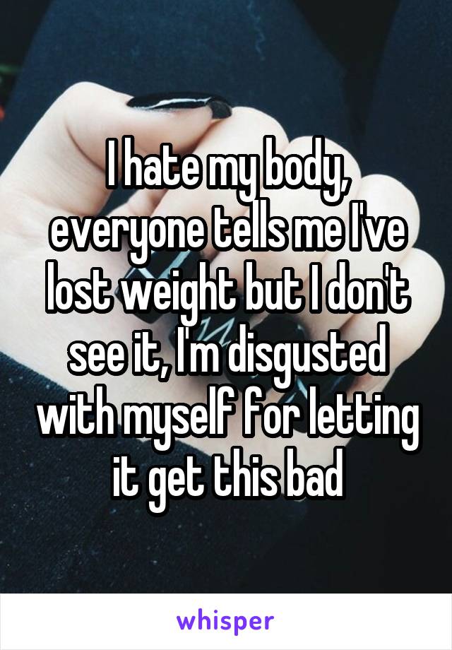 I hate my body, everyone tells me I've lost weight but I don't see it, I'm disgusted with myself for letting it get this bad