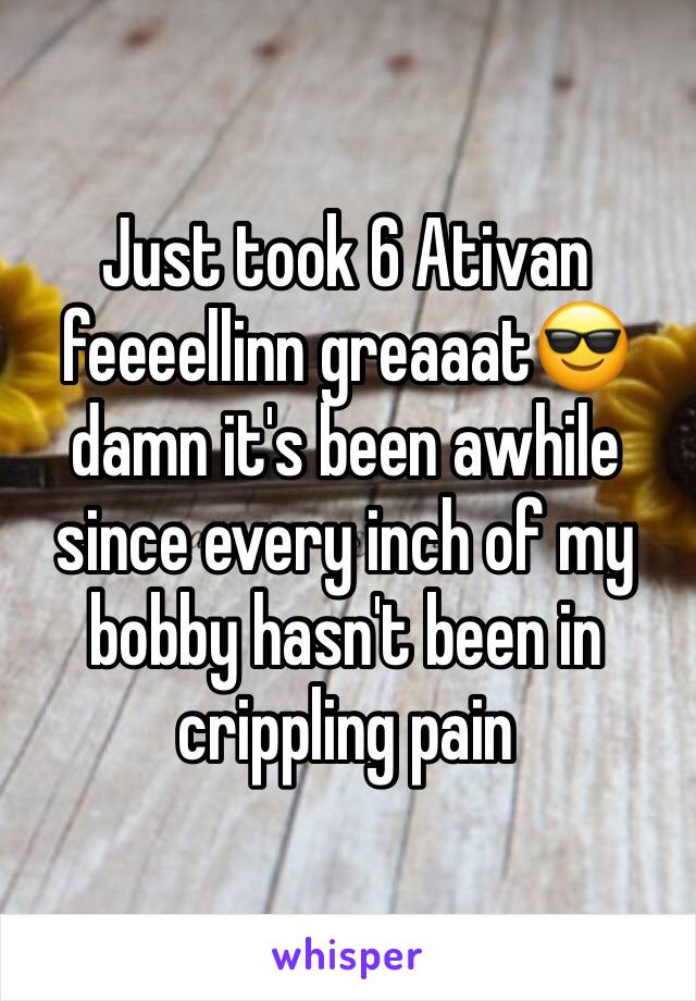 Just took 6 Ativan feeeellinn greaaat😎  damn it's been awhile since every inch of my bobby hasn't been in crippling pain