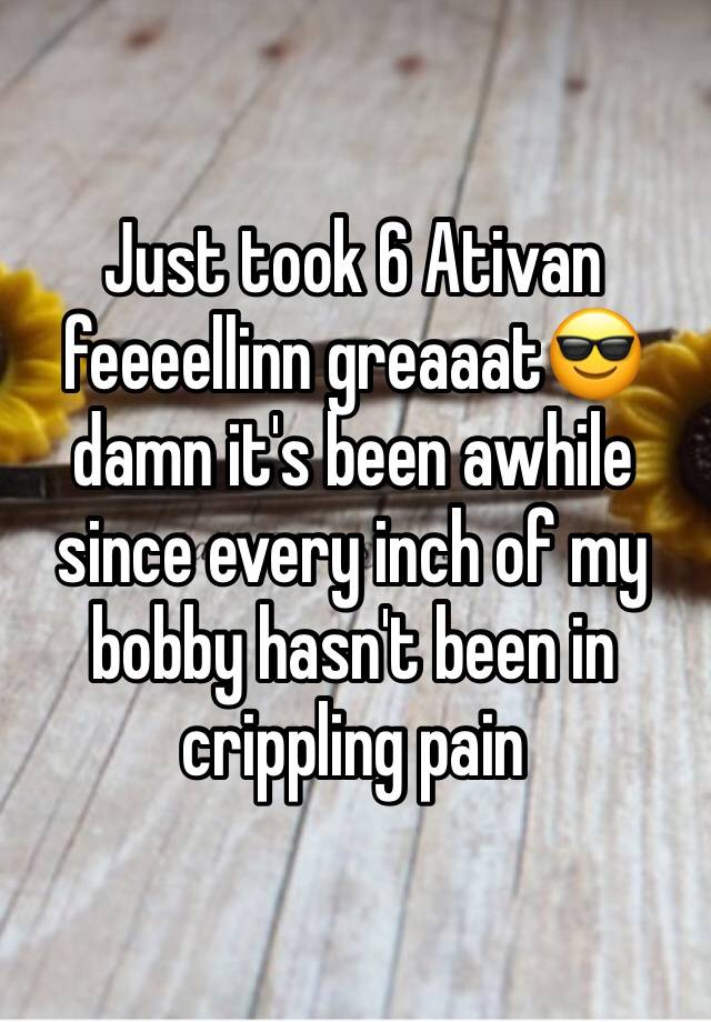 Just took 6 Ativan feeeellinn greaaat😎  damn it's been awhile since every inch of my bobby hasn't been in crippling pain