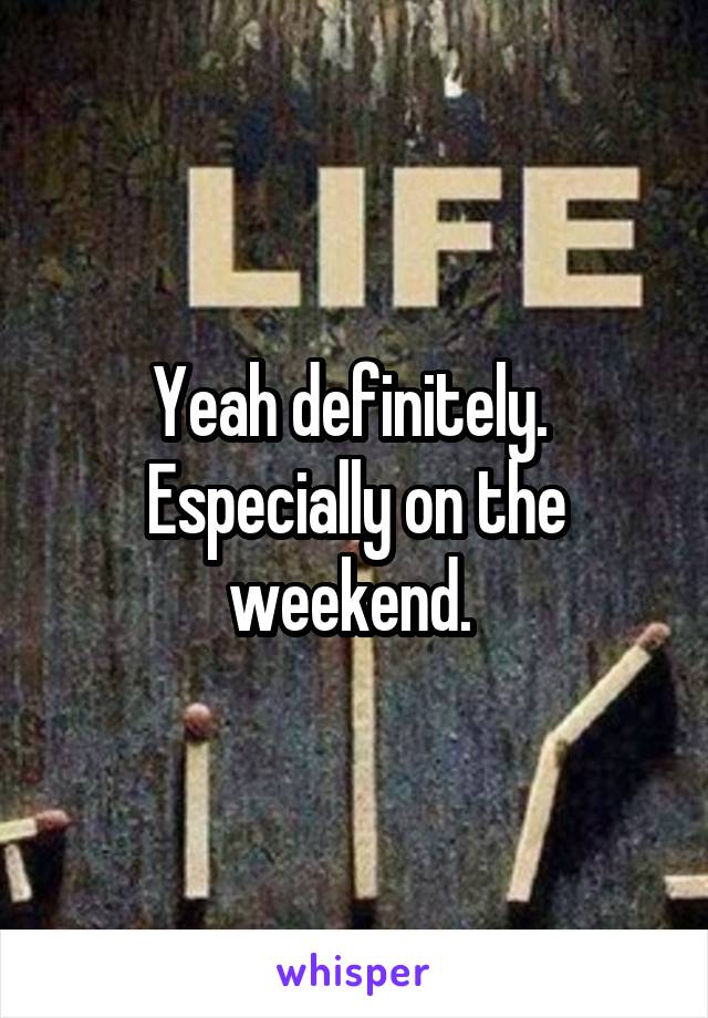 Yeah definitely.  Especially on the weekend. 