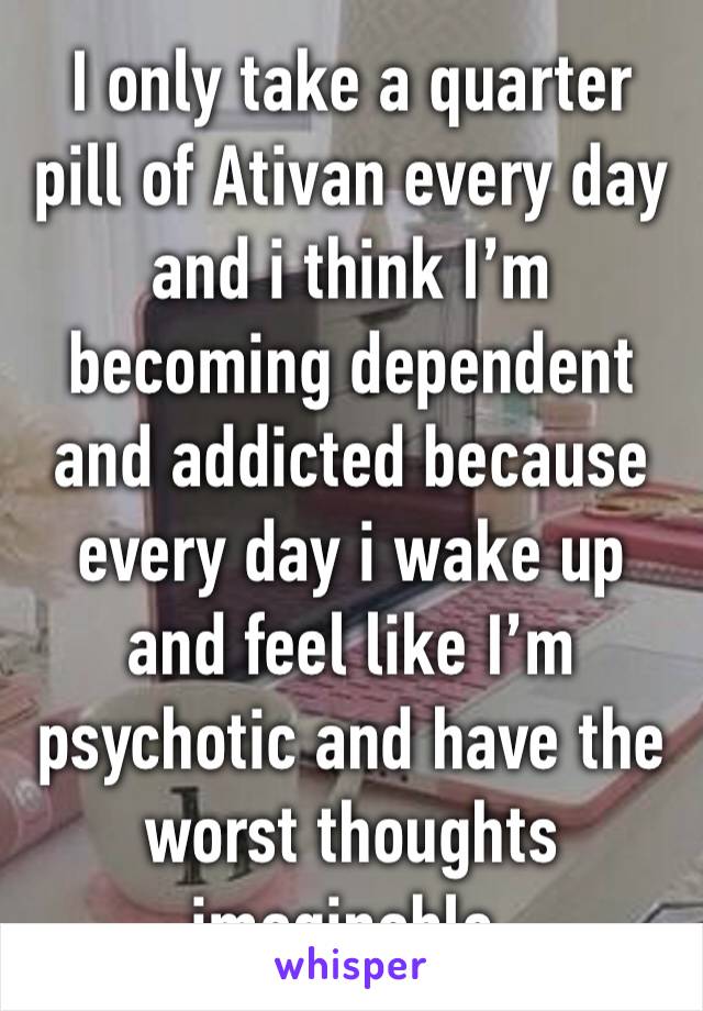 I only take a quarter pill of Ativan every day and i think I’m becoming dependent and addicted because every day i wake up and feel like I’m psychotic and have the worst thoughts imaginable.