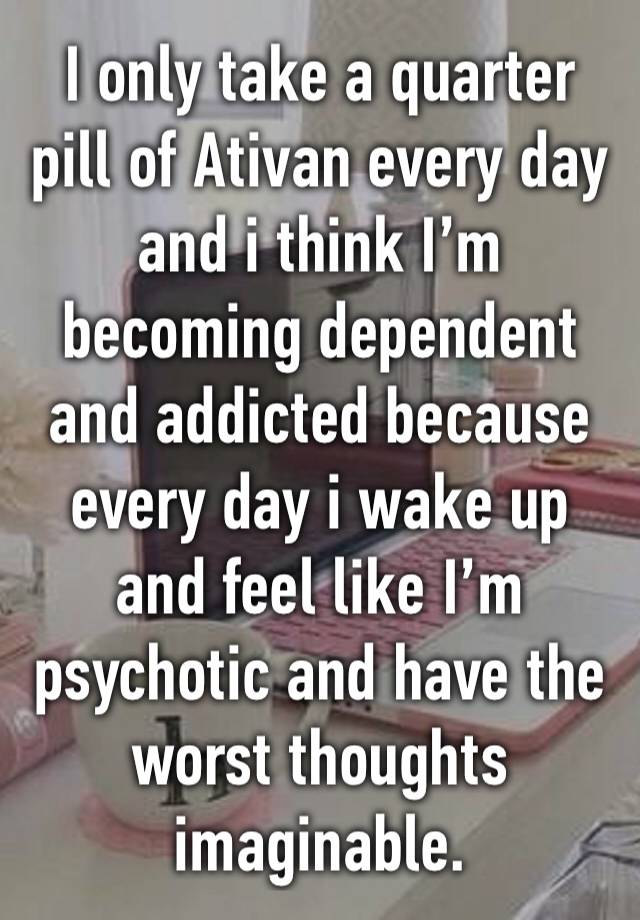 I only take a quarter pill of Ativan every day and i think I’m becoming dependent and addicted because every day i wake up and feel like I’m psychotic and have the worst thoughts imaginable.