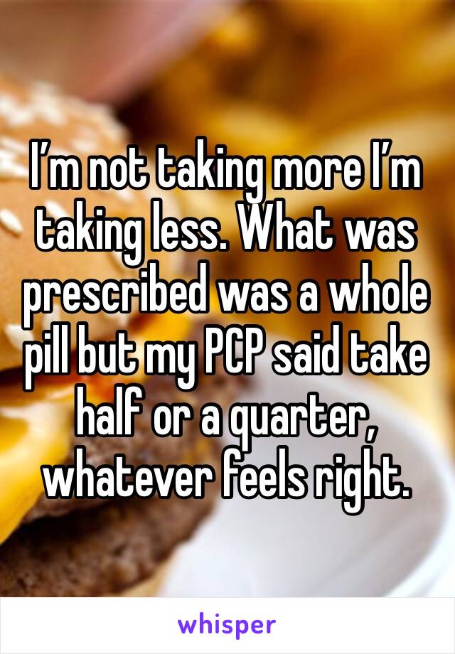 I’m not taking more I’m taking less. What was prescribed was a whole pill but my PCP said take half or a quarter, whatever feels right. 