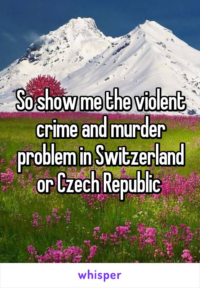 So show me the violent crime and murder problem in Switzerland or Czech Republic 