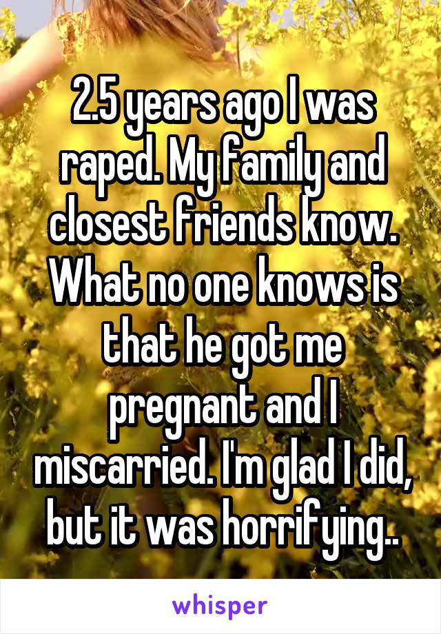 2.5 years ago I was raped. My family and closest friends know. What no one knows is that he got me pregnant and I miscarried. I'm glad I did, but it was horrifying..