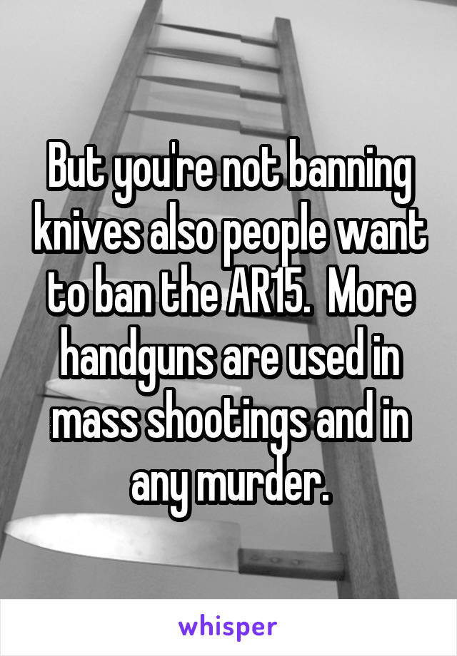 But you're not banning knives also people want to ban the AR15.  More handguns are used in mass shootings and in any murder.