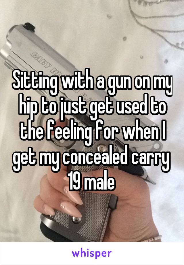 Sitting with a gun on my hip to just get used to the feeling for when I get my concealed carry 
19 male 