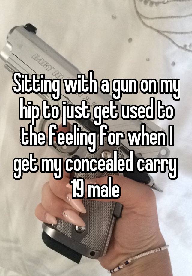 Sitting with a gun on my hip to just get used to the feeling for when I get my concealed carry 
19 male 