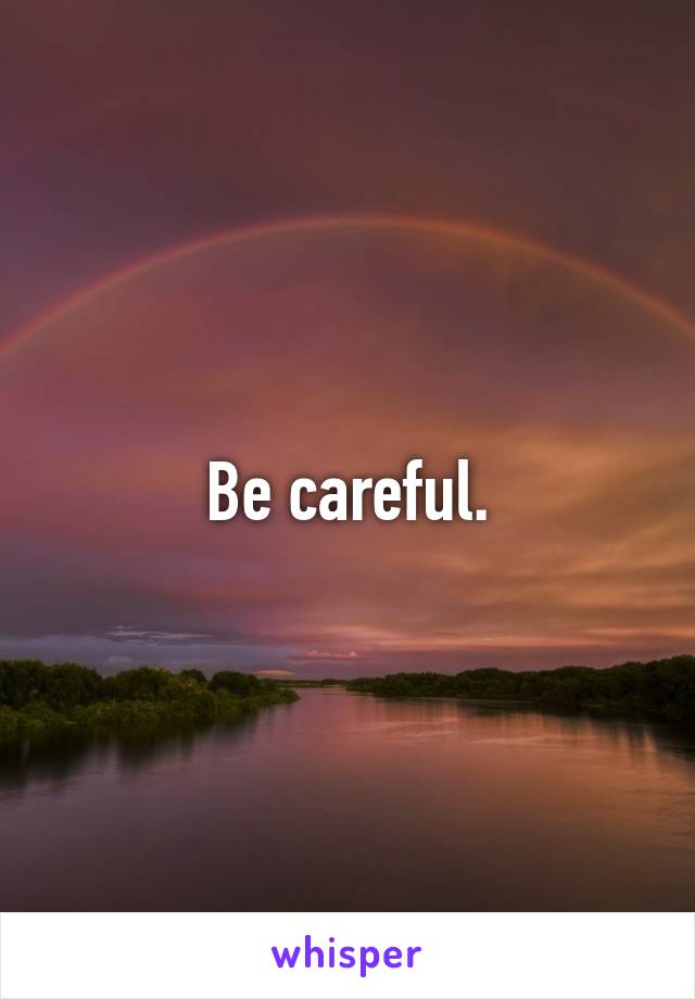 Be careful.