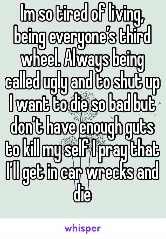 Im so tired of living, being everyone’s third wheel. Always being called ugly and to shut up I want to die so bad but don’t have enough guts to kill my self I pray that I’ll get in car wrecks and die