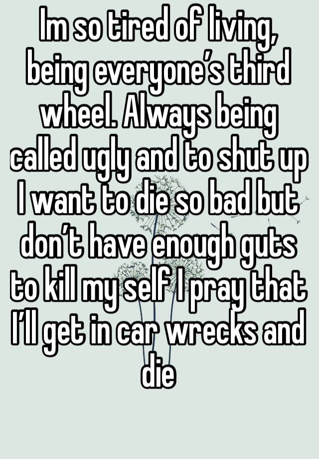 Im so tired of living, being everyone’s third wheel. Always being called ugly and to shut up I want to die so bad but don’t have enough guts to kill my self I pray that I’ll get in car wrecks and die