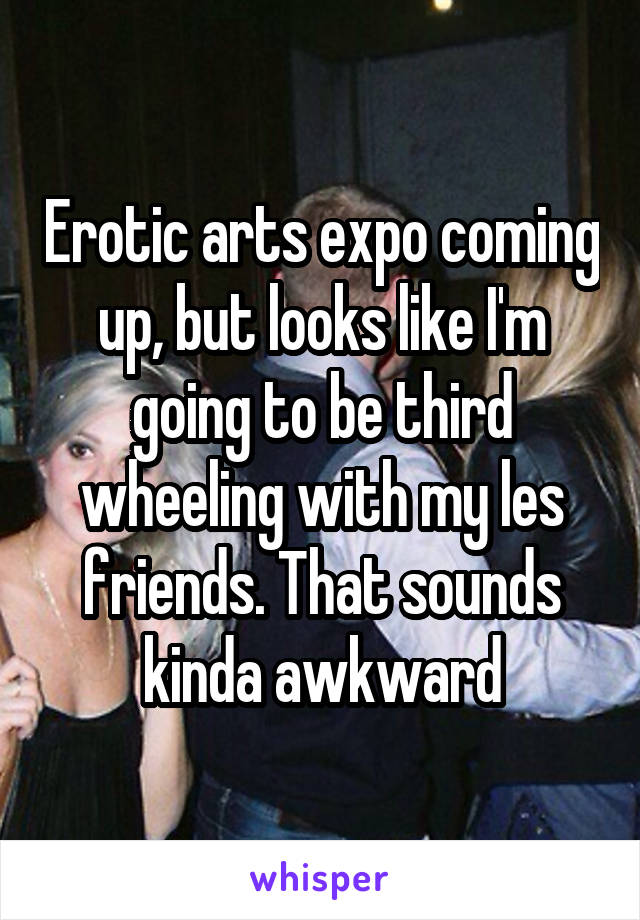 Erotic arts expo coming up, but looks like I'm going to be third wheeling with my les friends. That sounds kinda awkward