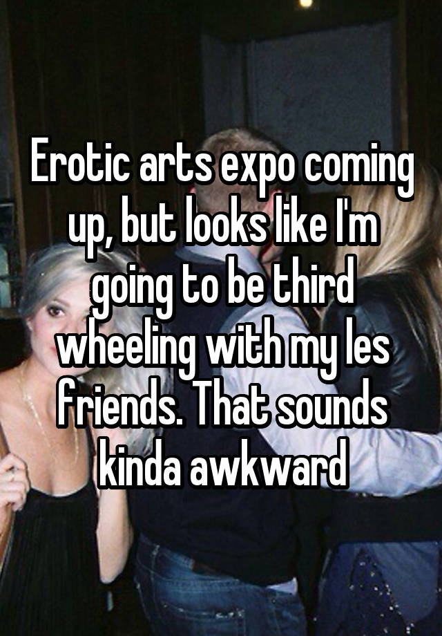 Erotic arts expo coming up, but looks like I'm going to be third wheeling with my les friends. That sounds kinda awkward